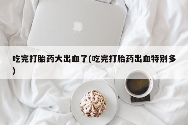 网上购买打胎药联系方式吃完打胎药大出血了(吃完打胎药出血特别多)
