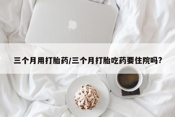 网上购买打胎药联系方式三个月用打胎药/三个月打胎吃药要住院吗?
