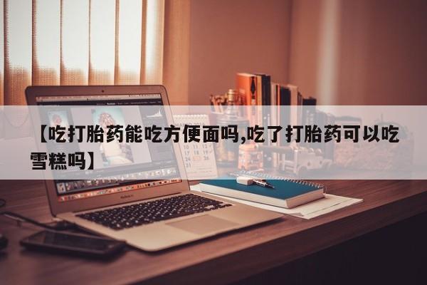 网上购买打胎药联系方式【吃打胎药能吃方便面吗,吃了打胎药可以吃雪糕吗】