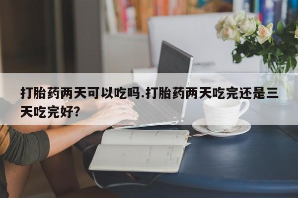 网上购买打胎药联系方式打胎药两天可以吃吗.打胎药两天吃完还是三天吃完好？