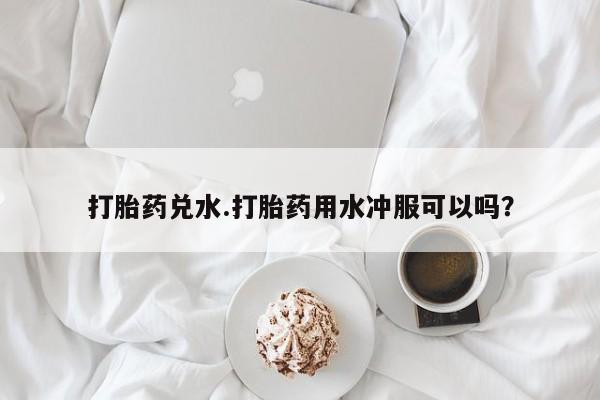 网上购买打胎药联系方式打胎药兑水.打胎药用水冲服可以吗？
