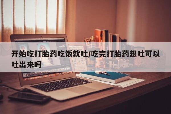 网上购买打胎药联系方式开始吃打胎药吃饭就吐/吃完打胎药想吐可以吐出来吗