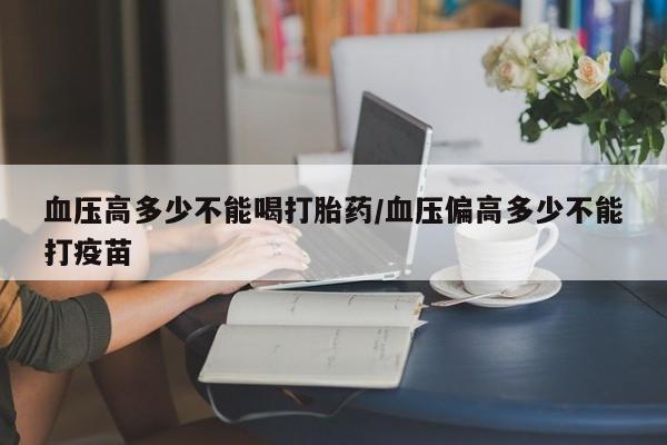 网上购买打胎药联系方式血压高多少不能喝打胎药/血压偏高多少不能打疫苗