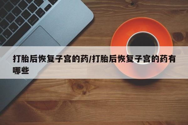网上购买打胎药联系方式打胎后恢复子宫的药/打胎后恢复子宫的药有哪些