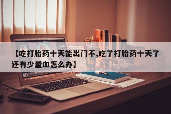 网上购买打胎药联系方式【吃打胎药十天能出门不,吃了打胎药十天了还有少量血怎么办】