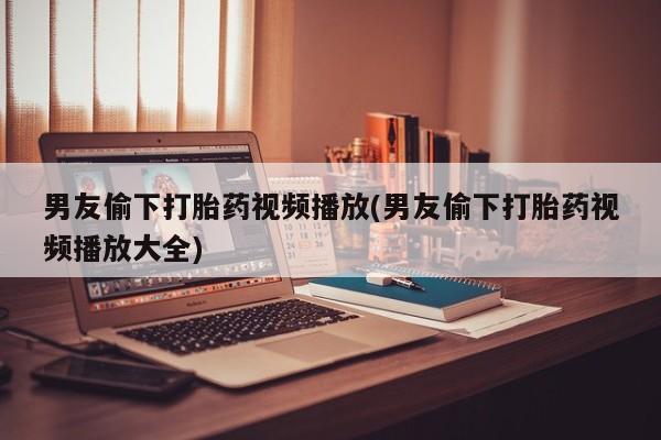 网上购买打胎药联系方式男友偷下打胎药视频播放(男友偷下打胎药视频播放大全)