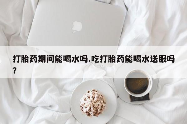 网上购买打胎药联系方式打胎药期间能喝水吗.吃打胎药能喝水送服吗？