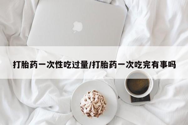 网上购买打胎药联系方式打胎药一次性吃过量/打胎药一次吃完有事吗