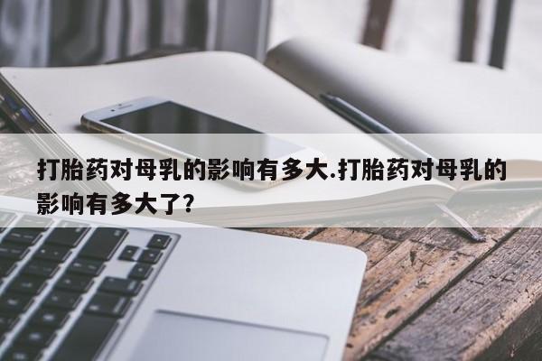 网上购买打胎药联系方式打胎药对母乳的影响有多大.打胎药对母乳的影响有多大了？