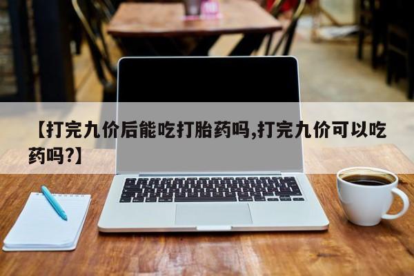 网上购买打胎药联系方式【打完九价后能吃打胎药吗,打完九价可以吃药吗?】
