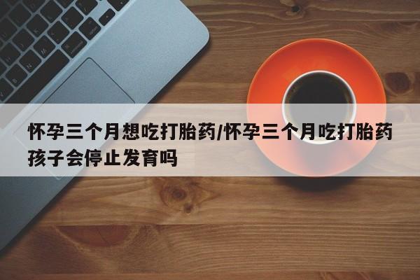 网上购买打胎药联系方式怀孕三个月想吃打胎药/怀孕三个月吃打胎药孩子会停止发育吗