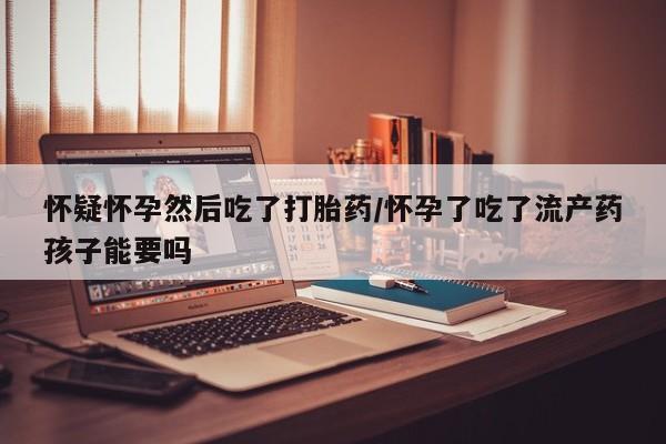 网上购买打胎药联系方式怀疑怀孕然后吃了打胎药/怀孕了吃了流产药孩子能要吗