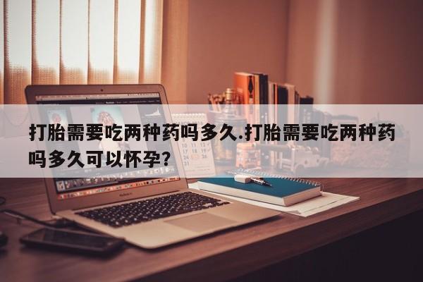 网上购买打胎药联系方式打胎需要吃两种药吗多久.打胎需要吃两种药吗多久可以怀孕？