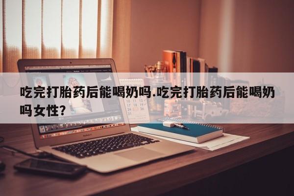 网上购买打胎药联系方式吃完打胎药后能喝奶吗.吃完打胎药后能喝奶吗女性？