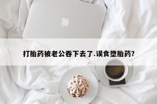 网上购买打胎药联系方式打胎药被老公吞下去了.误食堕胎药？