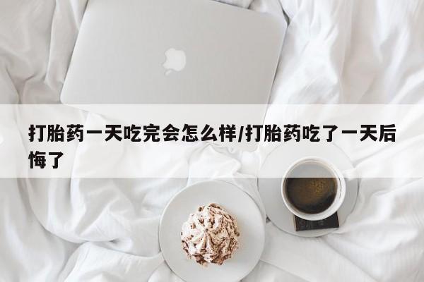 网上购买打胎药联系方式打胎药一天吃完会怎么样/打胎药吃了一天后悔了