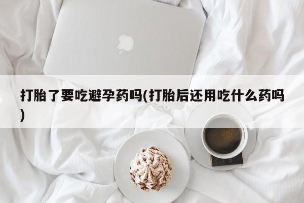 网上购买打胎药联系方式打胎了要吃避孕药吗(打胎后还用吃什么药吗)