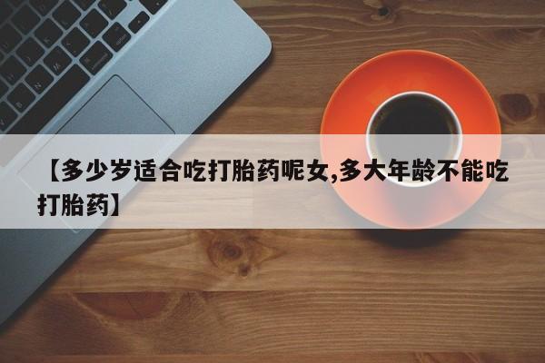 网上购买打胎药联系方式【多少岁适合吃打胎药呢女,多大年龄不能吃打胎药】