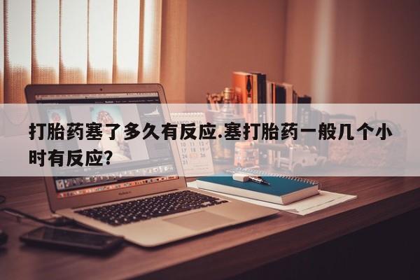 网上购买打胎药联系方式打胎药塞了多久有反应.塞打胎药一般几个小时有反应？