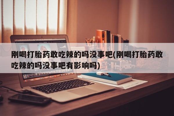 网上购买打胎药联系方式刚喝打胎药敢吃辣的吗没事吧(刚喝打胎药敢吃辣的吗没事吧有影响吗)