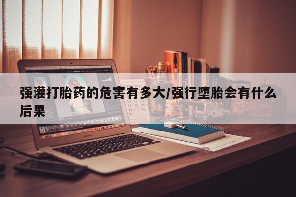 网上购买打胎药联系方式强灌打胎药的危害有多大/强行堕胎会有什么后果