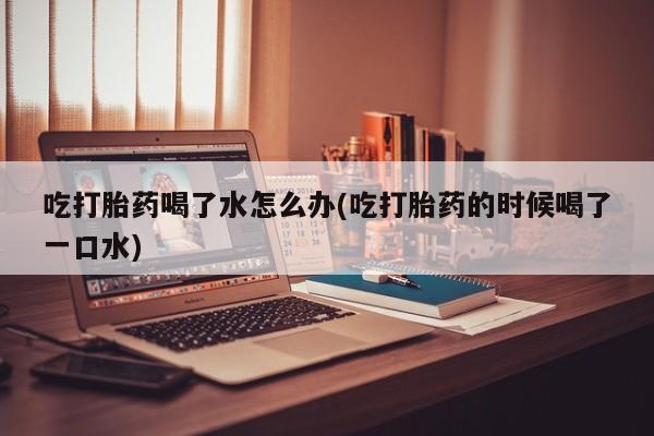 网上购买打胎药联系方式吃打胎药喝了水怎么办(吃打胎药的时候喝了一口水)