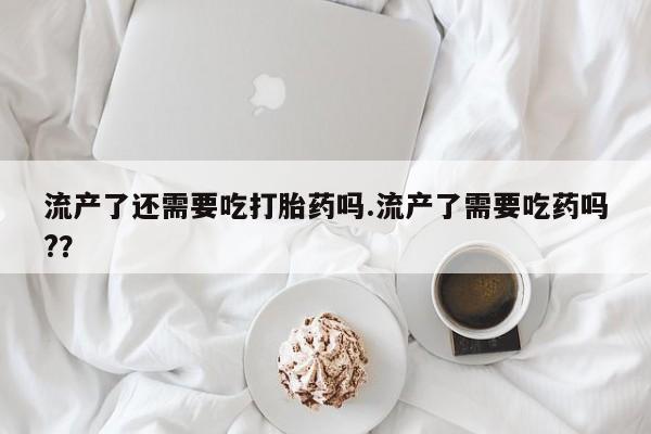 网上购买打胎药联系方式流产了还需要吃打胎药吗.流产了需要吃药吗?？