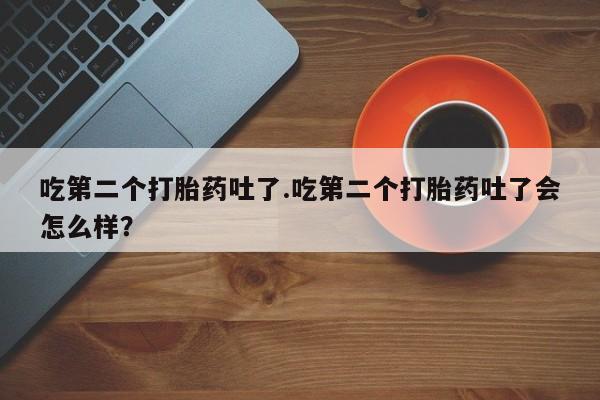 网上购买打胎药联系方式吃第二个打胎药吐了.吃第二个打胎药吐了会怎么样？