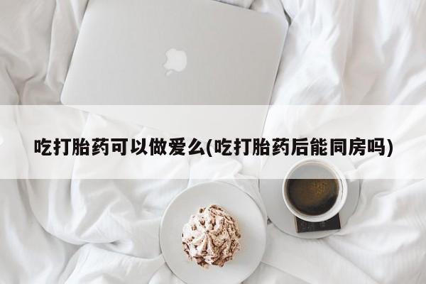网上购买打胎药联系方式吃打胎药可以做爱么(吃打胎药后能同房吗)