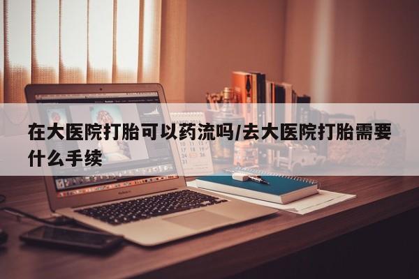 网上购买打胎药联系方式在大医院打胎可以药流吗/去大医院打胎需要什么手续