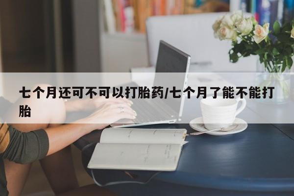 网上购买打胎药联系方式七个月还可不可以打胎药/七个月了能不能打胎