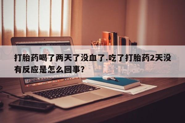 网上购买打胎药联系方式打胎药喝了两天了没血了.吃了打胎药2天没有反应是怎么回事？