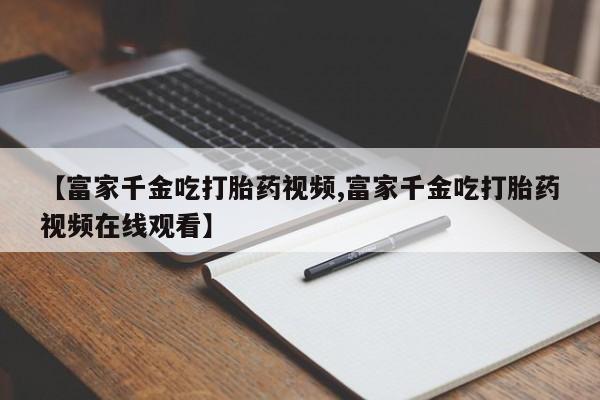 网上购买打胎药联系方式【富家千金吃打胎药视频,富家千金吃打胎药视频在线观看】