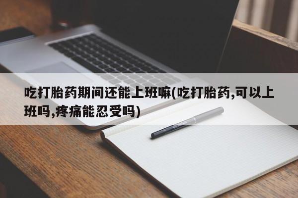 网上购买打胎药联系方式吃打胎药期间还能上班嘛(吃打胎药,可以上班吗,疼痛能忍受吗)
