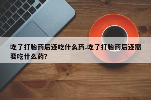 网上购买打胎药联系方式吃了打胎药后还吃什么药.吃了打胎药后还需要吃什么药？