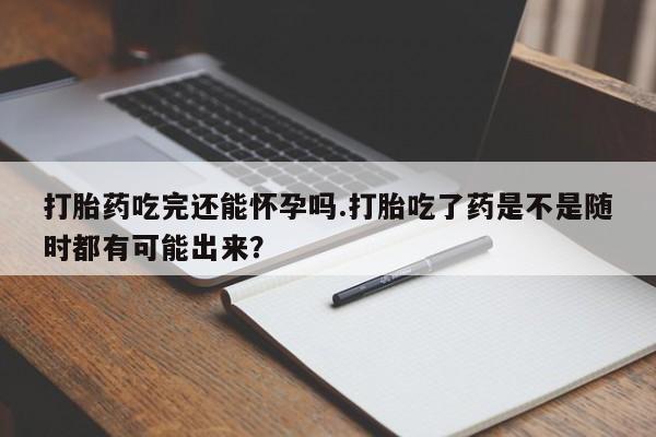 网上购买打胎药联系方式打胎药吃完还能怀孕吗.打胎吃了药是不是随时都有可能出来？