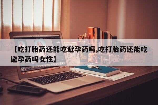 网上购买打胎药联系方式【吃打胎药还能吃避孕药吗,吃打胎药还能吃避孕药吗女性】