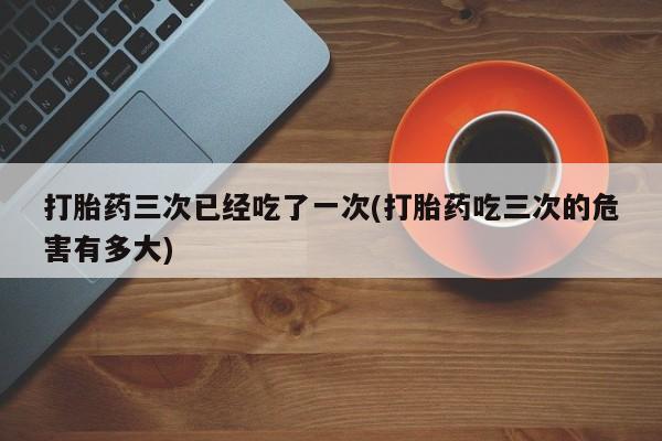 网上购买打胎药联系方式打胎药三次已经吃了一次(打胎药吃三次的危害有多大)
