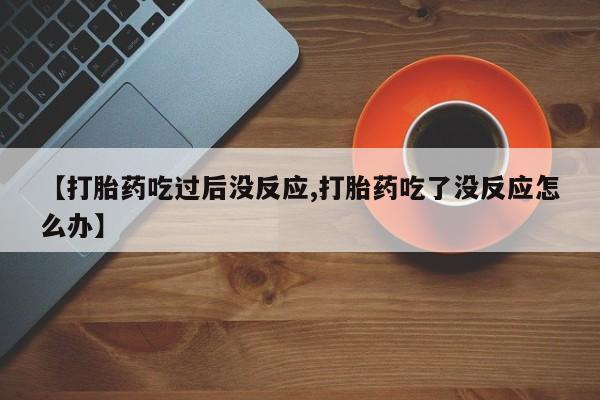 网上购买打胎药联系方式【打胎药吃过后没反应,打胎药吃了没反应怎么办】