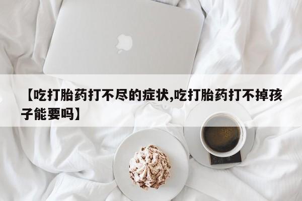 网上购买打胎药联系方式【吃打胎药打不尽的症状,吃打胎药打不掉孩子能要吗】