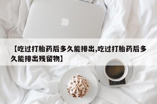网上购买打胎药联系方式【吃过打胎药后多久能排出,吃过打胎药后多久能排出残留物】