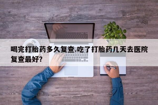 网上购买打胎药联系方式喝完打胎药多久复查.吃了打胎药几天去医院复查最好？