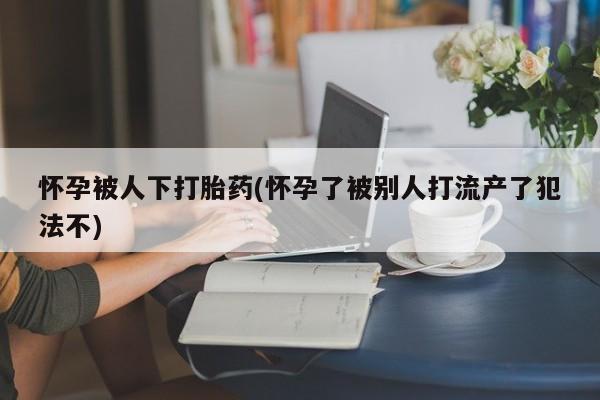 网上购买打胎药联系方式怀孕被人下打胎药(怀孕了被别人打流产了犯法不)