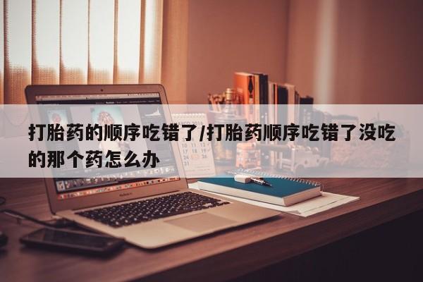网上购买打胎药联系方式打胎药的顺序吃错了/打胎药顺序吃错了没吃的那个药怎么办