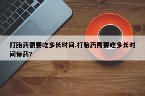 网上购买打胎药联系方式打胎药需要吃多长时间.打胎药需要吃多长时间停药？
