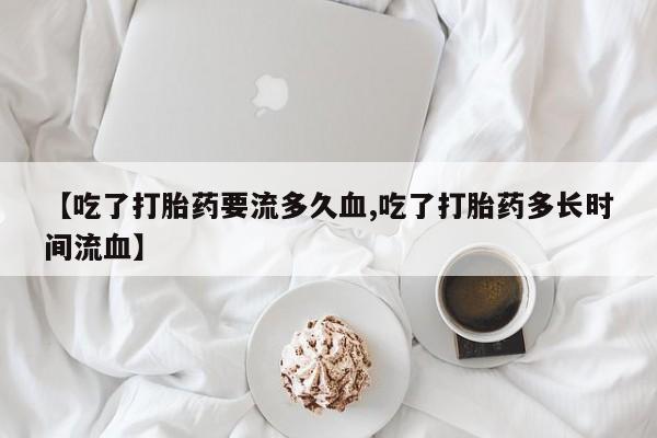 网上购买打胎药联系方式【吃了打胎药要流多久血,吃了打胎药多长时间流血】