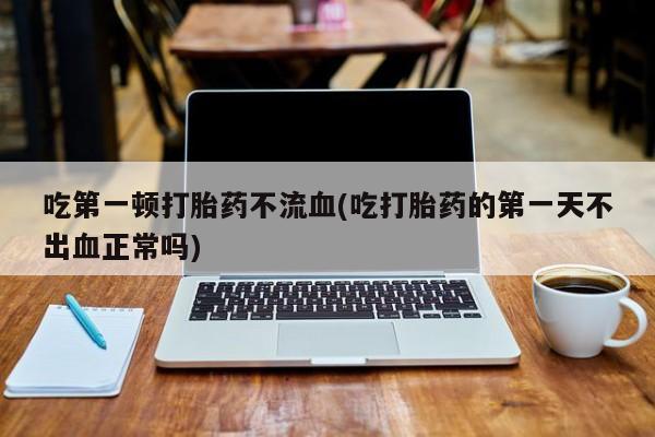网上购买打胎药联系方式吃第一顿打胎药不流血(吃打胎药的第一天不出血正常吗)