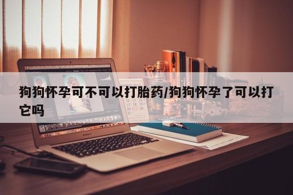 网上购买打胎药联系方式狗狗怀孕可不可以打胎药/狗狗怀孕了可以打它吗
