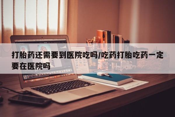 网上购买打胎药联系方式打胎药还需要到医院吃吗/吃药打胎吃药一定要在医院吗
