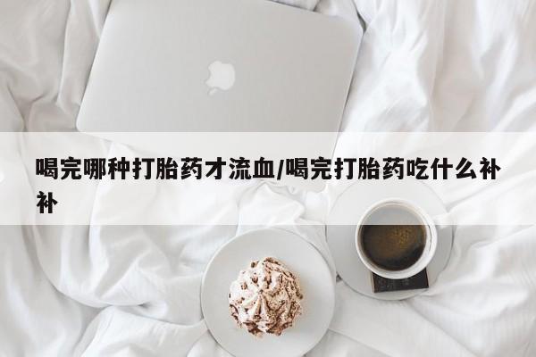 网上购买打胎药联系方式喝完哪种打胎药才流血/喝完打胎药吃什么补补